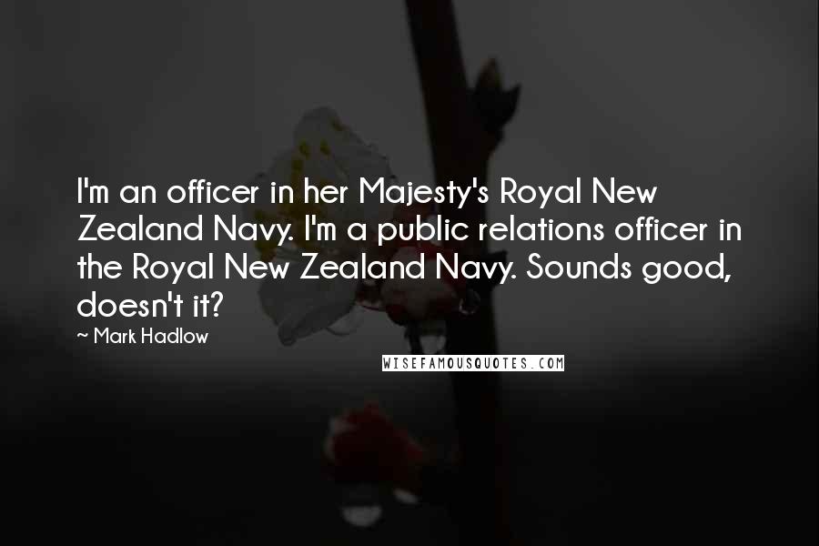 Mark Hadlow Quotes: I'm an officer in her Majesty's Royal New Zealand Navy. I'm a public relations officer in the Royal New Zealand Navy. Sounds good, doesn't it?