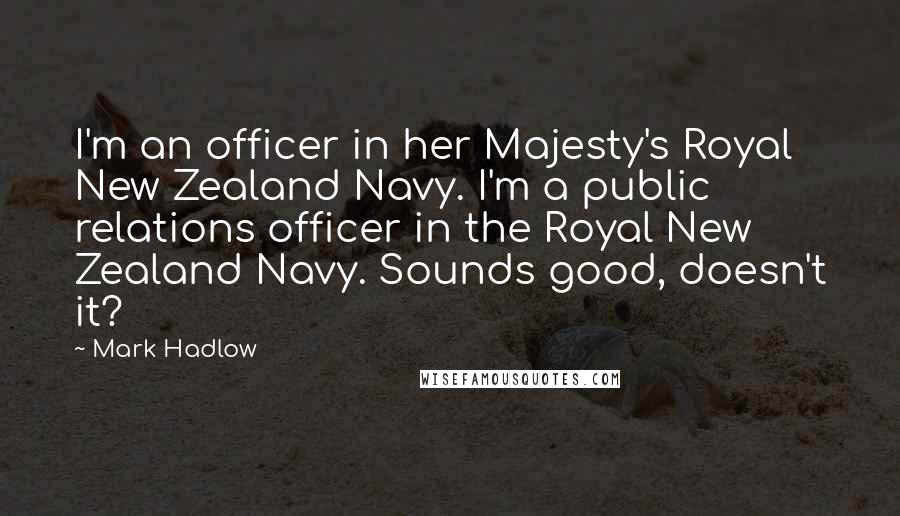Mark Hadlow Quotes: I'm an officer in her Majesty's Royal New Zealand Navy. I'm a public relations officer in the Royal New Zealand Navy. Sounds good, doesn't it?