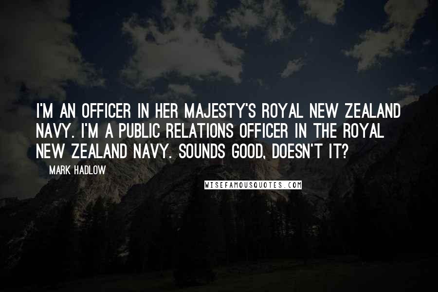 Mark Hadlow Quotes: I'm an officer in her Majesty's Royal New Zealand Navy. I'm a public relations officer in the Royal New Zealand Navy. Sounds good, doesn't it?