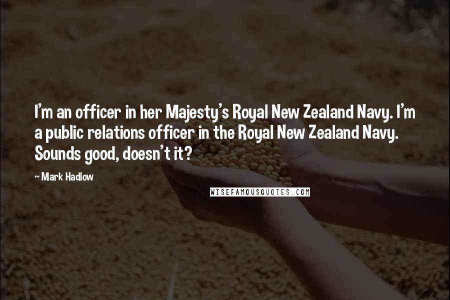 Mark Hadlow Quotes: I'm an officer in her Majesty's Royal New Zealand Navy. I'm a public relations officer in the Royal New Zealand Navy. Sounds good, doesn't it?