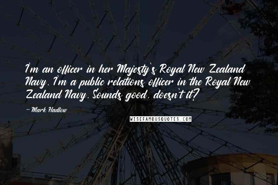 Mark Hadlow Quotes: I'm an officer in her Majesty's Royal New Zealand Navy. I'm a public relations officer in the Royal New Zealand Navy. Sounds good, doesn't it?