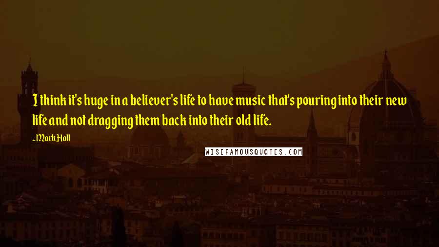 Mark Hall Quotes: I think it's huge in a believer's life to have music that's pouring into their new life and not dragging them back into their old life.