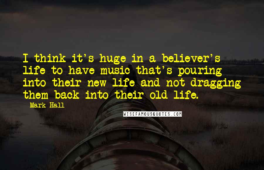 Mark Hall Quotes: I think it's huge in a believer's life to have music that's pouring into their new life and not dragging them back into their old life.
