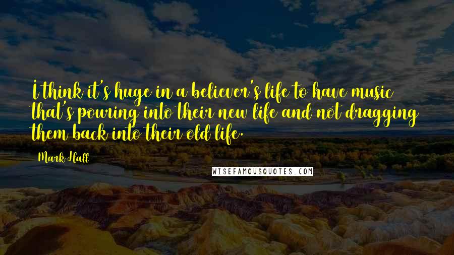 Mark Hall Quotes: I think it's huge in a believer's life to have music that's pouring into their new life and not dragging them back into their old life.