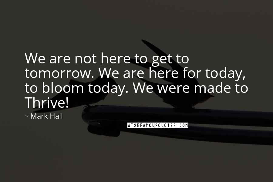 Mark Hall Quotes: We are not here to get to tomorrow. We are here for today, to bloom today. We were made to Thrive!