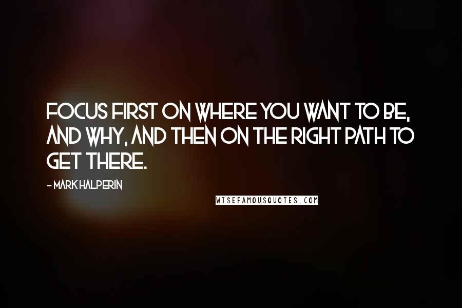 Mark Halperin Quotes: Focus first on where you want to be, and why, and then on the right path to get there.