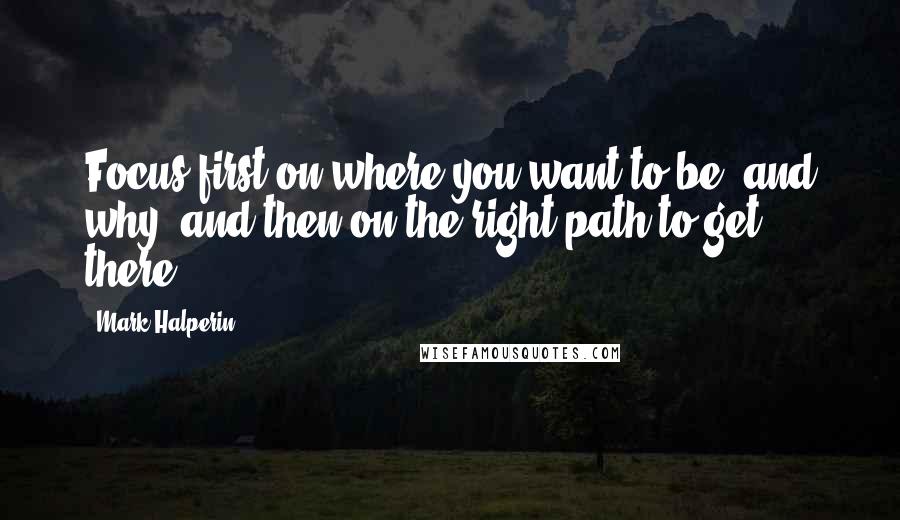 Mark Halperin Quotes: Focus first on where you want to be, and why, and then on the right path to get there.