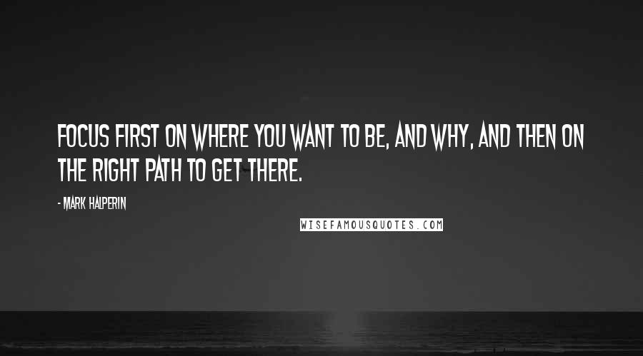 Mark Halperin Quotes: Focus first on where you want to be, and why, and then on the right path to get there.