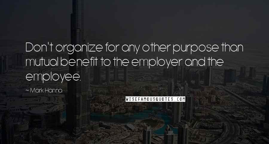 Mark Hanna Quotes: Don't organize for any other purpose than mutual benefit to the employer and the employee.