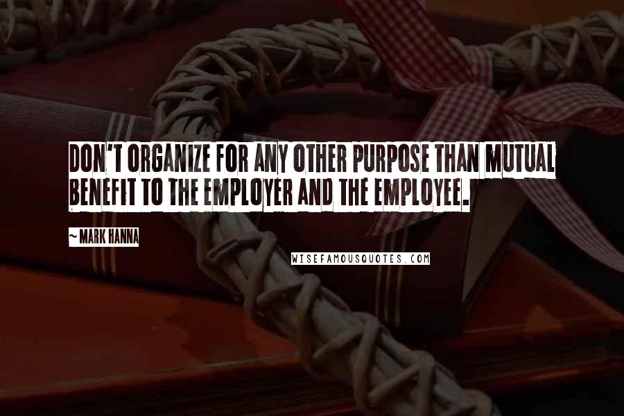 Mark Hanna Quotes: Don't organize for any other purpose than mutual benefit to the employer and the employee.