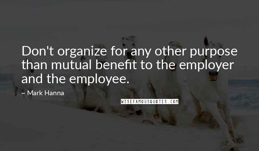 Mark Hanna Quotes: Don't organize for any other purpose than mutual benefit to the employer and the employee.
