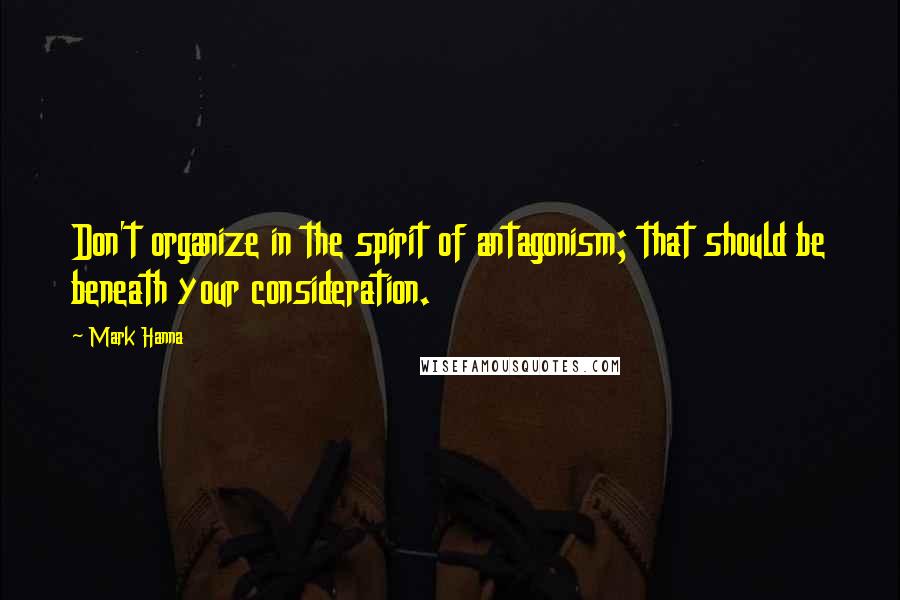 Mark Hanna Quotes: Don't organize in the spirit of antagonism; that should be beneath your consideration.