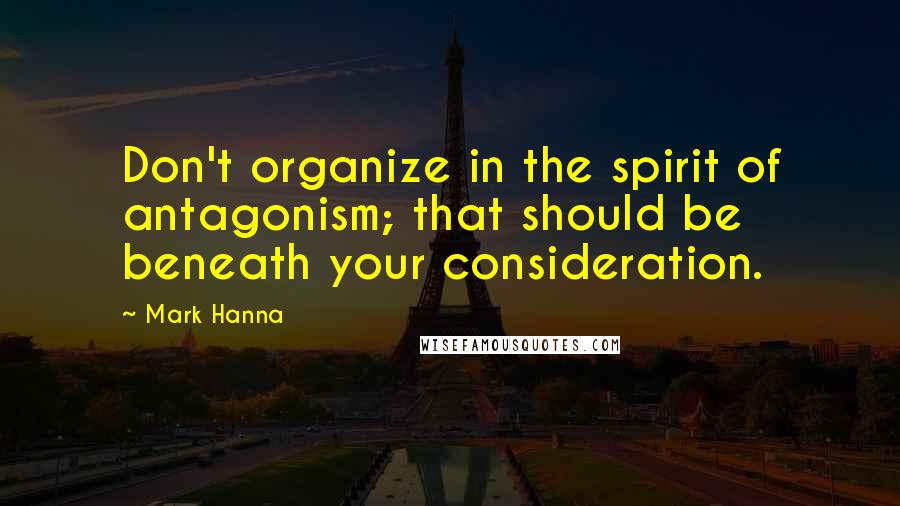 Mark Hanna Quotes: Don't organize in the spirit of antagonism; that should be beneath your consideration.