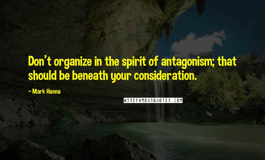 Mark Hanna Quotes: Don't organize in the spirit of antagonism; that should be beneath your consideration.