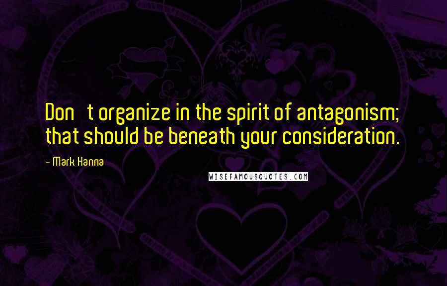 Mark Hanna Quotes: Don't organize in the spirit of antagonism; that should be beneath your consideration.