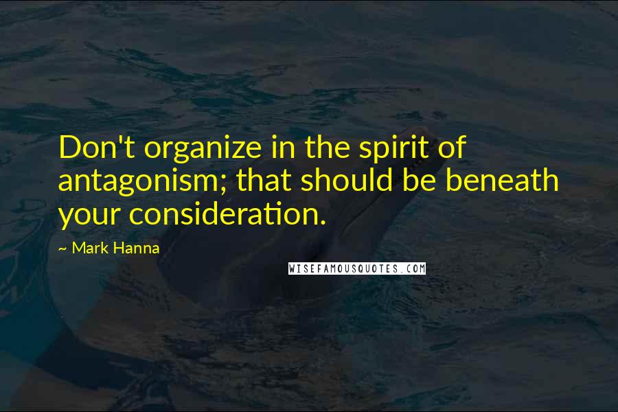 Mark Hanna Quotes: Don't organize in the spirit of antagonism; that should be beneath your consideration.