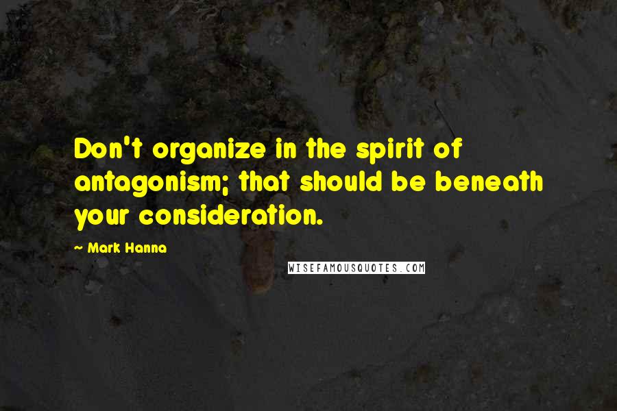 Mark Hanna Quotes: Don't organize in the spirit of antagonism; that should be beneath your consideration.
