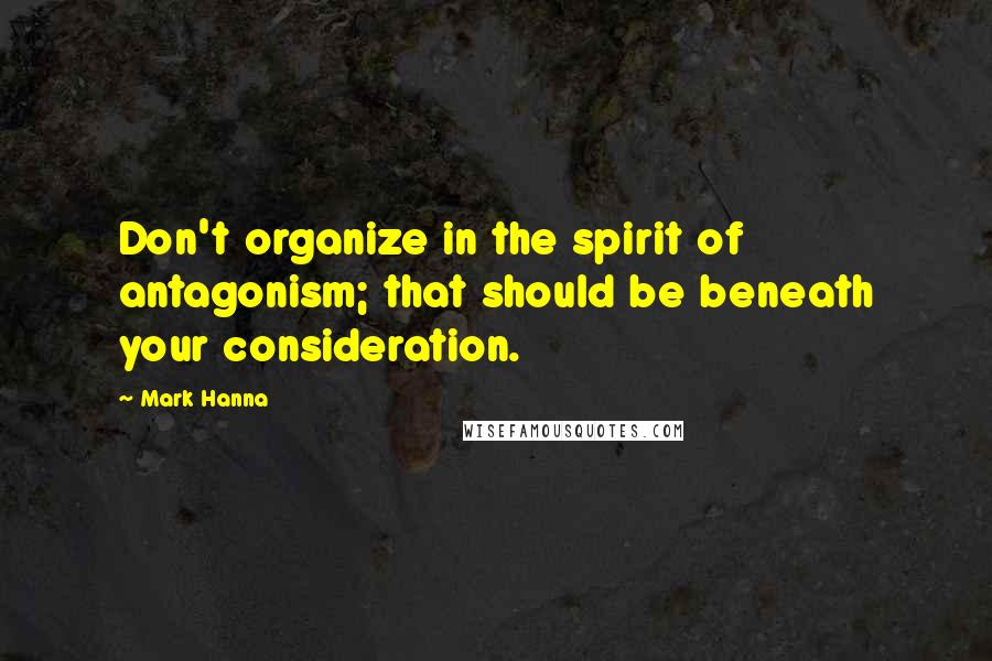 Mark Hanna Quotes: Don't organize in the spirit of antagonism; that should be beneath your consideration.