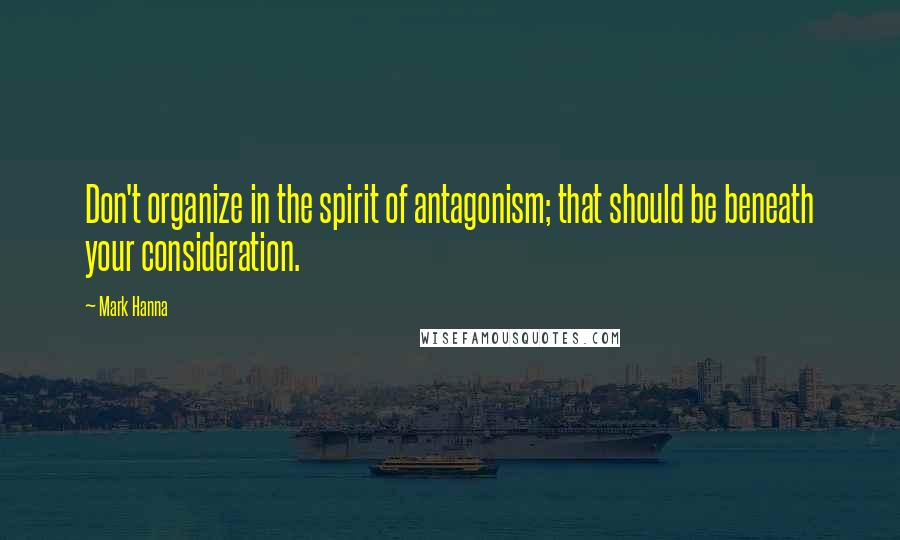 Mark Hanna Quotes: Don't organize in the spirit of antagonism; that should be beneath your consideration.