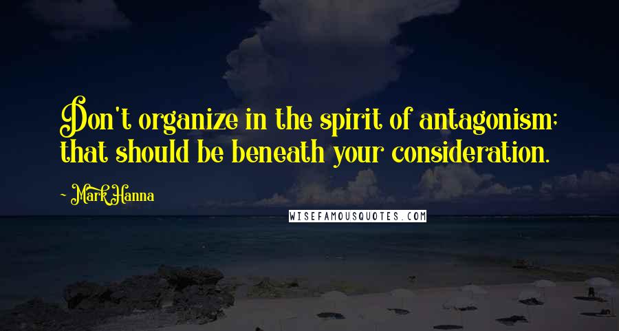 Mark Hanna Quotes: Don't organize in the spirit of antagonism; that should be beneath your consideration.