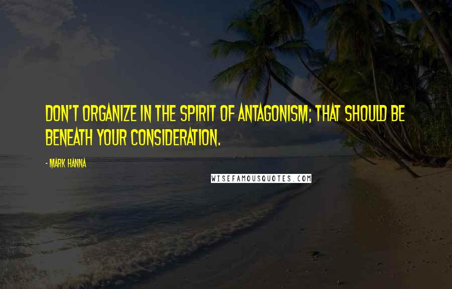 Mark Hanna Quotes: Don't organize in the spirit of antagonism; that should be beneath your consideration.