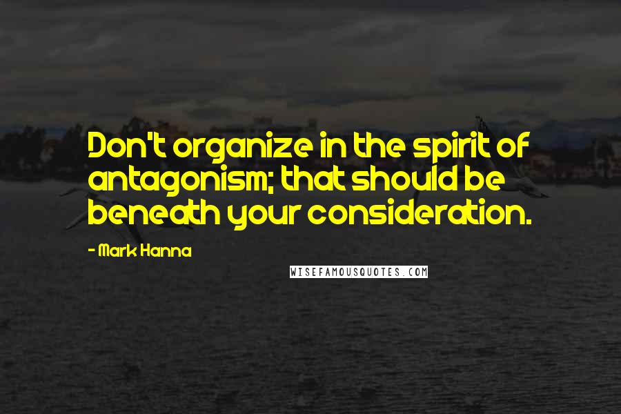 Mark Hanna Quotes: Don't organize in the spirit of antagonism; that should be beneath your consideration.