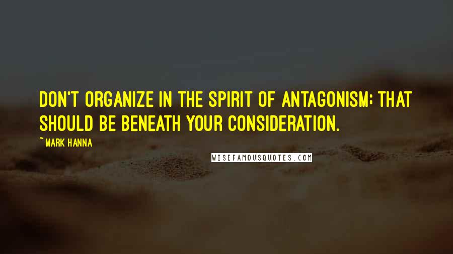 Mark Hanna Quotes: Don't organize in the spirit of antagonism; that should be beneath your consideration.