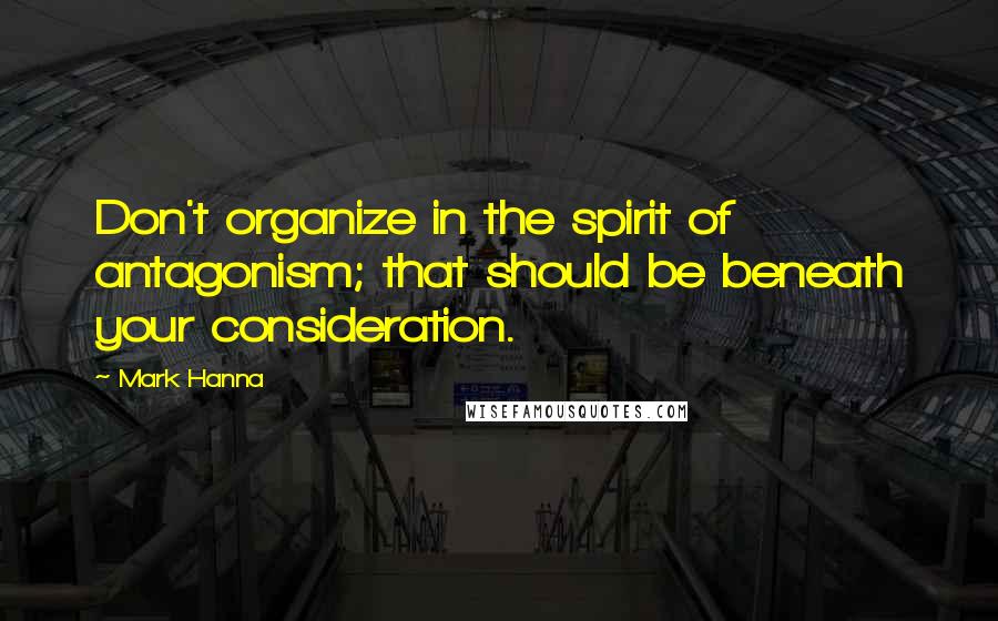 Mark Hanna Quotes: Don't organize in the spirit of antagonism; that should be beneath your consideration.