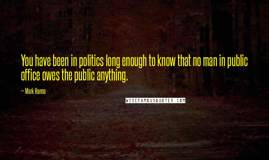 Mark Hanna Quotes: You have been in politics long enough to know that no man in public office owes the public anything.