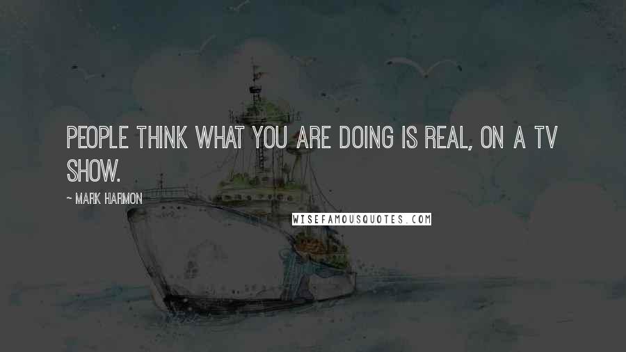 Mark Harmon Quotes: People think what you are doing is real, on a TV show.