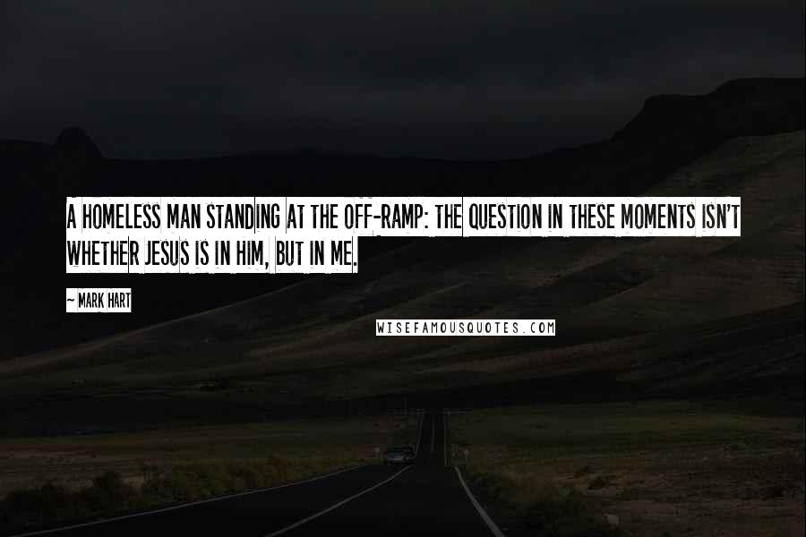 Mark Hart Quotes: A homeless man standing at the off-ramp: the question in these moments isn't whether Jesus is in Him, but in me.