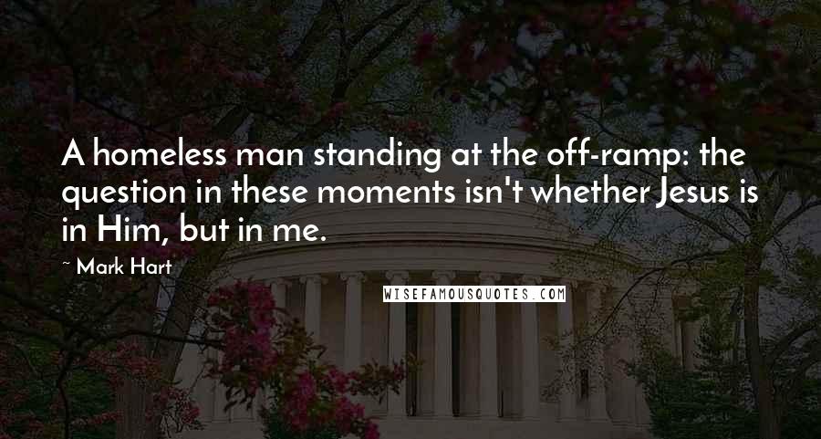 Mark Hart Quotes: A homeless man standing at the off-ramp: the question in these moments isn't whether Jesus is in Him, but in me.