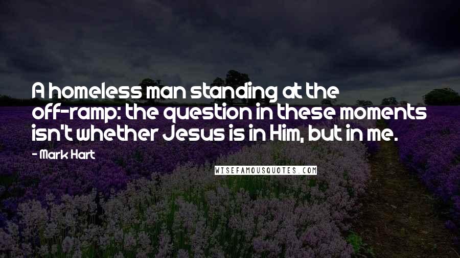 Mark Hart Quotes: A homeless man standing at the off-ramp: the question in these moments isn't whether Jesus is in Him, but in me.