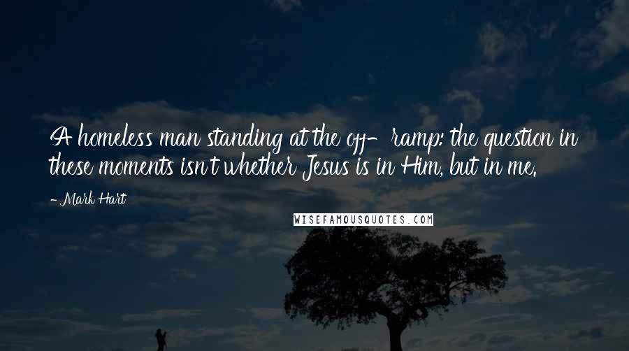 Mark Hart Quotes: A homeless man standing at the off-ramp: the question in these moments isn't whether Jesus is in Him, but in me.