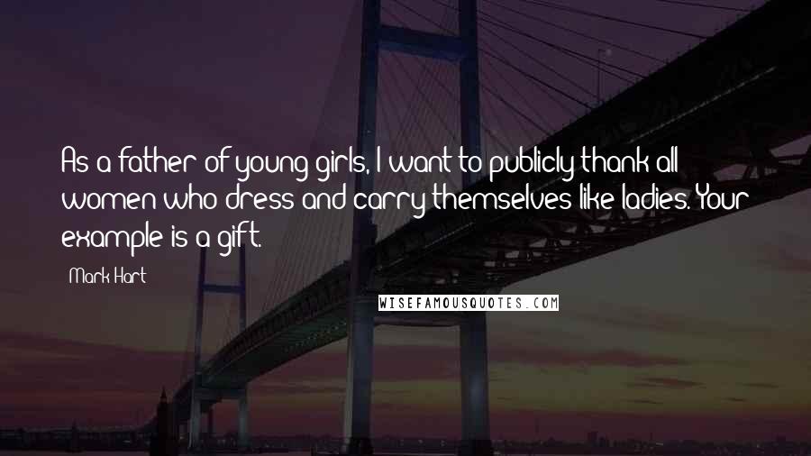 Mark Hart Quotes: As a father of young girls, I want to publicly thank all women who dress and carry themselves like ladies. Your example is a gift.
