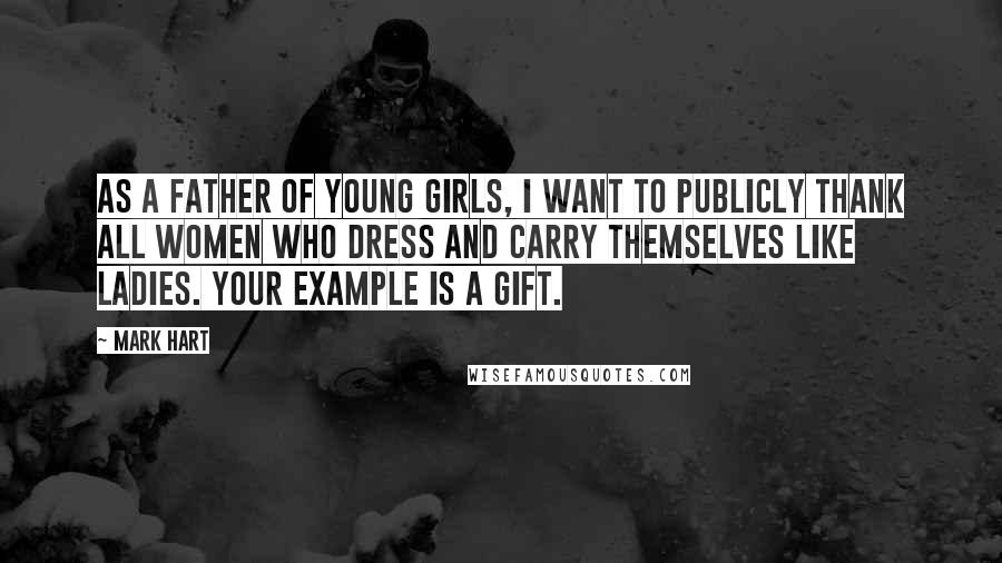 Mark Hart Quotes: As a father of young girls, I want to publicly thank all women who dress and carry themselves like ladies. Your example is a gift.