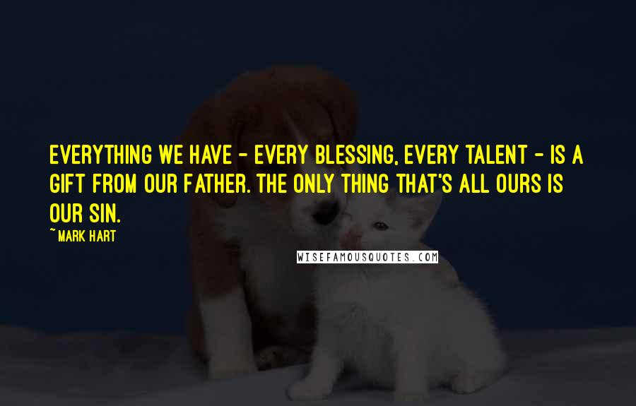 Mark Hart Quotes: Everything we have - every blessing, every talent - is a gift from our Father. The only thing that's all ours is our sin.