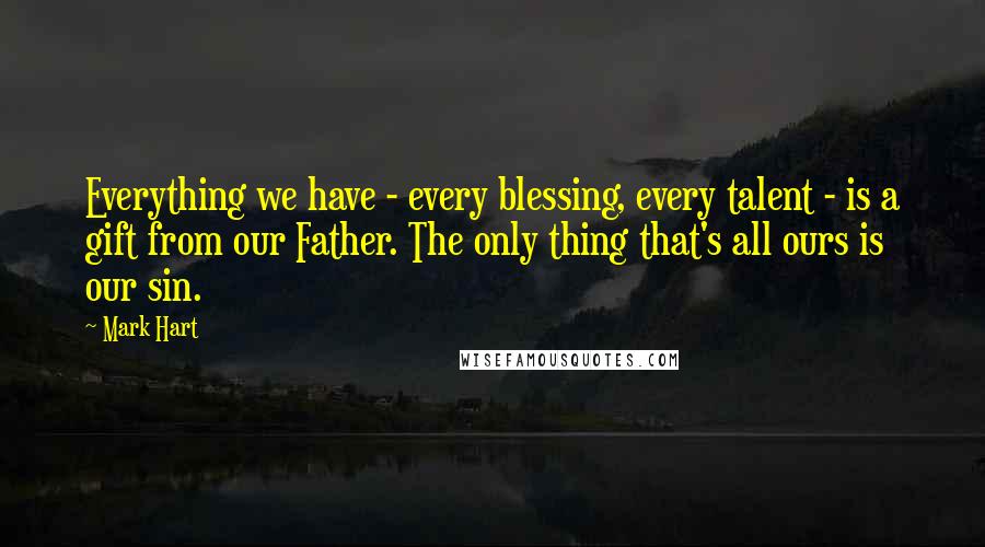 Mark Hart Quotes: Everything we have - every blessing, every talent - is a gift from our Father. The only thing that's all ours is our sin.