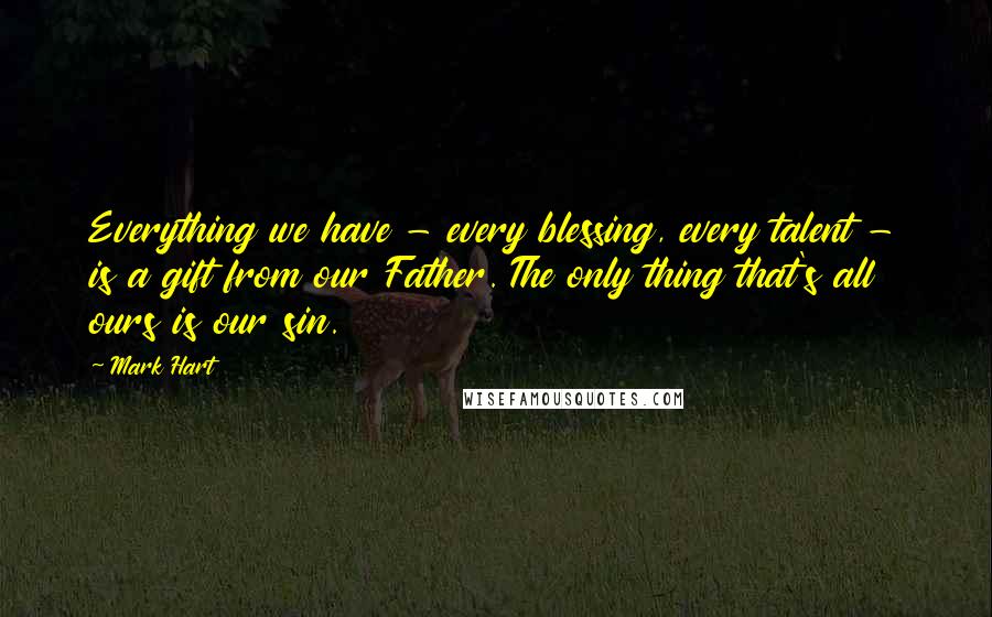 Mark Hart Quotes: Everything we have - every blessing, every talent - is a gift from our Father. The only thing that's all ours is our sin.