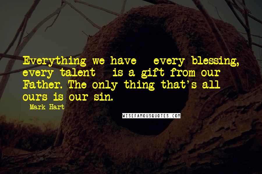 Mark Hart Quotes: Everything we have - every blessing, every talent - is a gift from our Father. The only thing that's all ours is our sin.