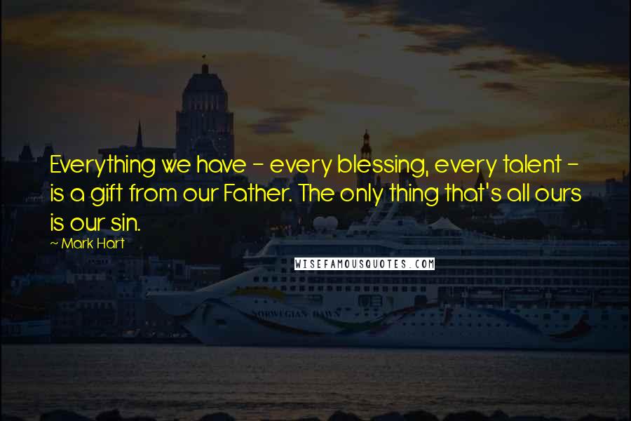 Mark Hart Quotes: Everything we have - every blessing, every talent - is a gift from our Father. The only thing that's all ours is our sin.