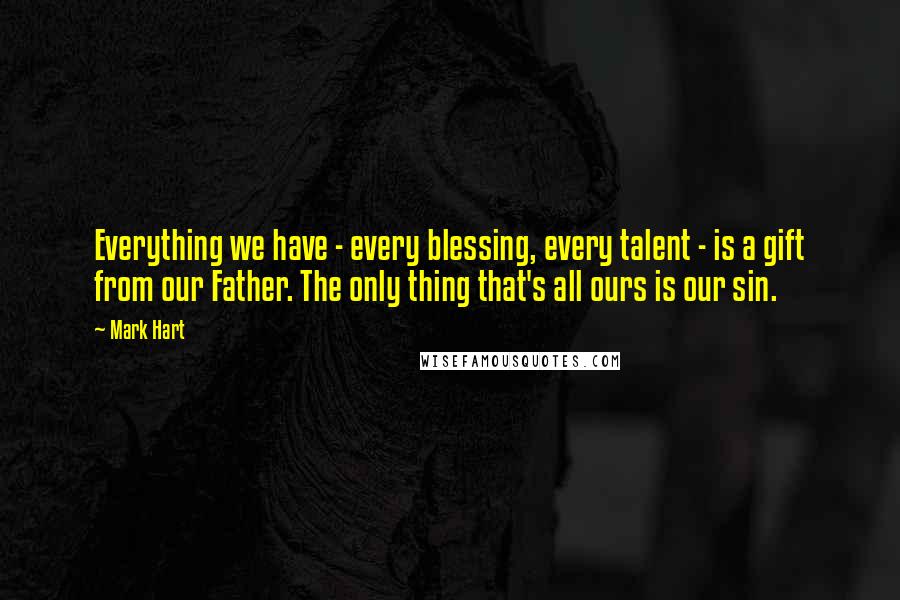 Mark Hart Quotes: Everything we have - every blessing, every talent - is a gift from our Father. The only thing that's all ours is our sin.