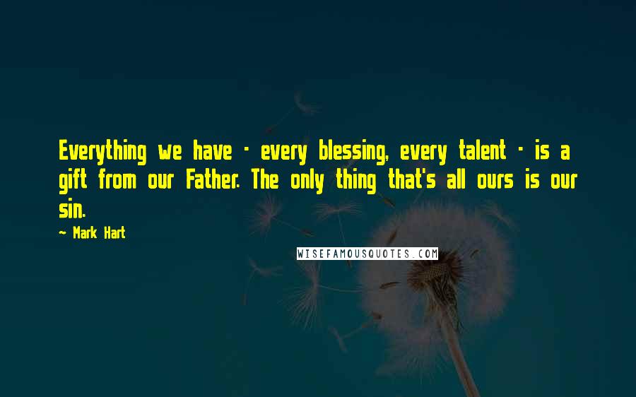Mark Hart Quotes: Everything we have - every blessing, every talent - is a gift from our Father. The only thing that's all ours is our sin.