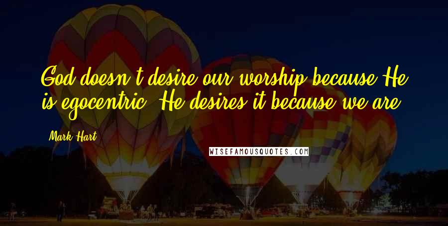 Mark Hart Quotes: God doesn't desire our worship because He is egocentric. He desires it because we are.