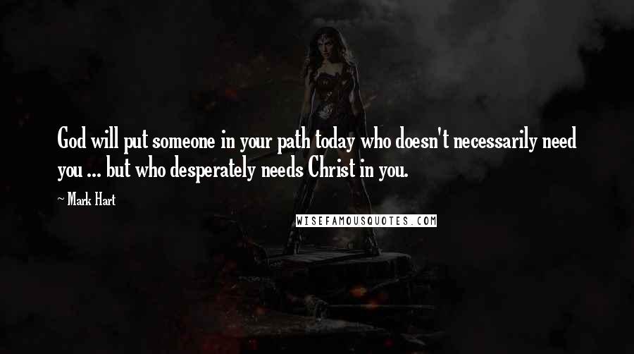 Mark Hart Quotes: God will put someone in your path today who doesn't necessarily need you ... but who desperately needs Christ in you.