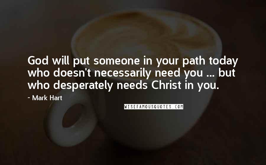 Mark Hart Quotes: God will put someone in your path today who doesn't necessarily need you ... but who desperately needs Christ in you.