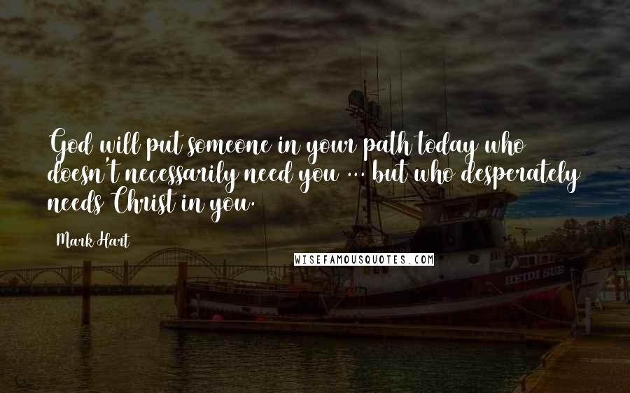 Mark Hart Quotes: God will put someone in your path today who doesn't necessarily need you ... but who desperately needs Christ in you.