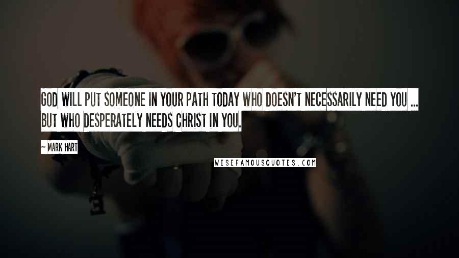 Mark Hart Quotes: God will put someone in your path today who doesn't necessarily need you ... but who desperately needs Christ in you.