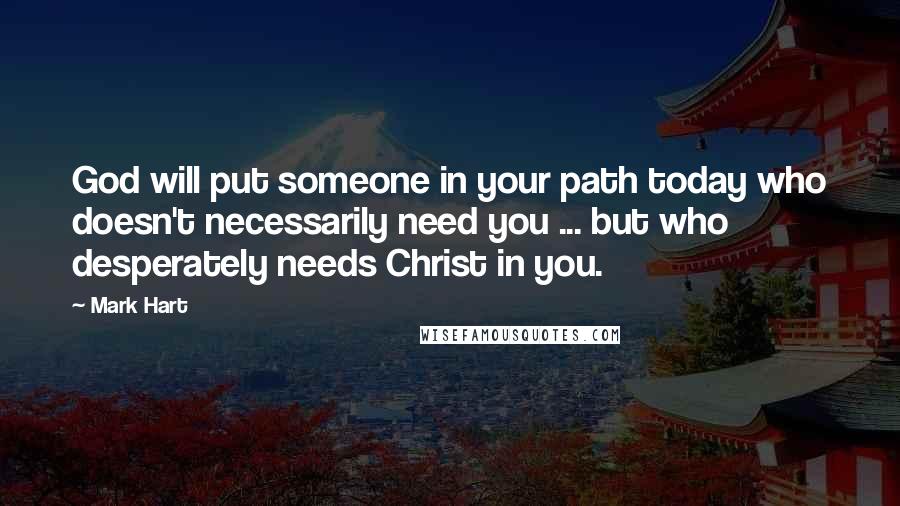 Mark Hart Quotes: God will put someone in your path today who doesn't necessarily need you ... but who desperately needs Christ in you.