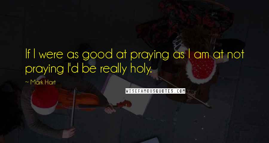 Mark Hart Quotes: If I were as good at praying as I am at not praying I'd be really holy.